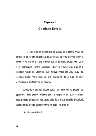 Capitulo 1

                  Caminho Errado




        O sol já ia se escondendo atrás das montanhas ao
longe e por consequência as estrelas do céu começaram a
brilhar. O calor do dia começava a esfriar, enquanto Caio
sua namorada Cindy, Marcos, Charles e Gabriela iam para
cidade natal de Charles que ficava mais de 200 KLM da
cidade onde moravam, já era muito tarde e não tinham
chegado à metade do caminho.

     Cansado Caio resolveu parar em um velho posto de
gasolina para pedir informações a respeito de qual estrada
pegar para chegar à pequena cidade o mais rápido possível,
aproximou-se do carro um velho que lhe disse:

     - Estão perdidos?



4
 