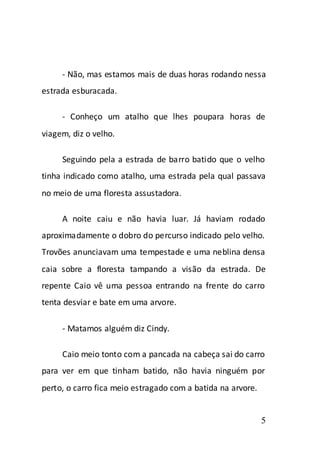 - Não, mas estamos mais de duas horas rodando nessa
estrada esburacada.

     - Conheço um atalho que lhes poupara horas de
viagem, diz o velho.

     Seguindo pela a estrada de barro batido que o velho
tinha indicado como atalho, uma estrada pela qual passava
no meio de uma floresta assustadora.

     A noite caiu e não havia luar. Já haviam rodado
aproximadamente o dobro do percurso indicado pelo velho.
Trovões anunciavam uma tempestade e uma neblina densa
caia sobre a floresta tampando a visão da estrada. De
repente Caio vê uma pessoa entrando na frente do carro
tenta desviar e bate em uma arvore.

     - Matamos alguém diz Cindy.

     Caio meio tonto com a pancada na cabeça sai do carro
para ver em que tinham batido, não havia ninguém por
perto, o carro fica meio estragado com a batida na arvore.


                                                             5
 