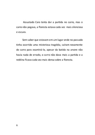 Assustado Caio tenta dar a partida no carro, mas o
carro não pegava, a floresta estava cada vez mais silenciosa
e escura.

     Sem saber que estavam em um lugar onde no passado
tinha ocorrido uma misteriosa tragédia, saíram novamente
do carro para examiná-lo, apesar da batida na arvore não
havia nada de errado, o carro não dava mais a partida e a
neblina ficava cada vez mais densa sobre a floresta.




6
 