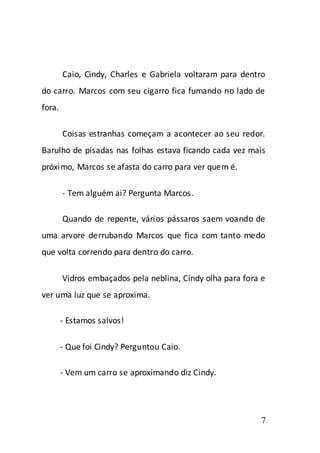 Caio, Cindy, Charles e Gabriela voltaram para dentro
do carro. Marcos com seu cigarro fica fumando no lado de
fora.

        Coisas estranhas começam a acontecer ao seu redor.
Barulho de pisadas nas folhas estava ficando cada vez mais
próximo, Marcos se afasta do carro para ver quem é.

        - Tem alguém ai? Pergunta Marcos.

        Quando de repente, vários pássaros saem voando de
uma arvore derrubando Marcos que fica com tanto medo
que volta correndo para dentro do carro.

        Vidros embaçados pela neblina, Cindy olha para fora e
ver uma luz que se aproxima.

        - Estamos salvos!

        - Que foi Cindy? Perguntou Caio.

        - Vem um carro se aproximando diz Cindy.




                                                           7
 