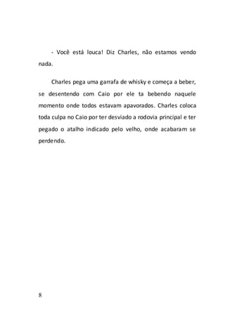 - Você está louca! Diz Charles, não estamos vendo
nada.

    Charles pega uma garrafa de whisky e começa a beber,
se desentendo com Caio por ele ta bebendo naquele
momento onde todos estavam apavorados. Charles coloca
toda culpa no Caio por ter desviado a rodovia principal e ter
pegado o atalho indicado pelo velho, onde acabaram se
perdendo.




8
 