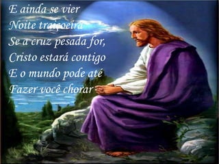 E ainda se vier
Noite traiçoeira
Se a cruz pesada for,
Cristo estará contigo
E o mundo pode até
Fazer você chorar
 