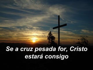 Se a cruz pesada for, Cristo
estará consigo
 