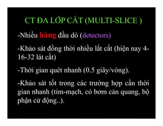 CT ĐA LỚP CẮT (MULTI-SLICE )
-Nhiều hàng đầu dò (detectors)
-Khảo sát đồng thời nhiều lắt cắt (hiện nay 4-
16-32 lát cắt)
-Thời gian quét nhanh (0.5 giây/vòng).
-Khảo sát tốt trong các trường hợp cần thời
gian nhanh (tim-mạch, có bơm cản quang, bộ
phận cử động..).
 