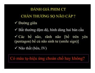  Đường giữa
 Bất thường đậm độ, hình dáng hai bán cầu
 Các bể não, rãnh não [bể trên yên
(pentagon) bể củ não sinh tư (smile sign)]
 Não thất (bên, IV)
ĐÁNH GIÁ PHIM CT
CHẤN THƯƠNG SỌ NÃO CẤP ?
Có máu tụ-hiệu ứng choán chổ hay không?
 
