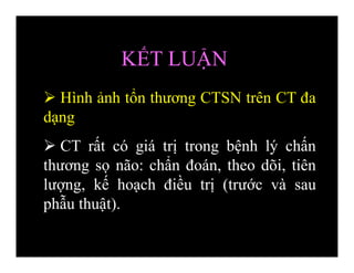 KẾT LUẬN
 Hình ảnh tổn thương CTSN trên CT đa
dạng
 CT rất có giá trị trong bệnh lý chấn
thương sọ não: chẩn đoán, theo dõi, tiên
lượng, kế hoạch điều trị (trước và sau
phẫu thuật).
 