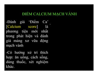 -Đánh giá ‘Điểm Ca’
[Calcium score] là
phương tiện mới nhất
trong phát hiện và đánh
giá mảng xơ vữa động
mạch vành
-Có hướng xử trí thích
hợp: ăn uống, cách sống,
dùng thuốc, xét nghiệm
khác.
This image cannot currently be displayed.
ĐIỂM CALCIUM MẠCH VÀNH
 