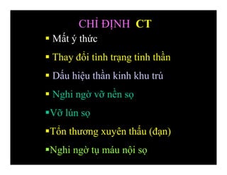 Mất ý thức
 Thay đổi tình trạng tinh thần
 Dấu hiệu thần kinh khu trú
 Nghi ngờ vỡ nền sọ
Vỡ lún sọ
Tổn thương xuyên thấu (đạn)
Nghi ngờ tụ máu nội sọ
CHỈ ĐỊNH CT
 