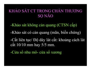 -Khảo sát không cản quang (CTSN cấp)
-Khảo sát có cản quang (mãn, biến chứng)
-Cắt liên tục/ Độ dày lát cắt: khoảng cách lát
cắt 10/10 mm hay 5/5 mm.
-Cửa sổ nhu mô- cửa sổ xương
KHẢO SÁT CT TRONG CHẤN THƯƠNG
SỌ NÃO
 