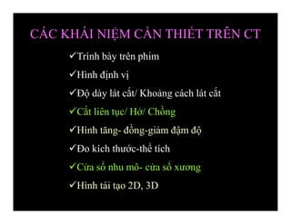 Trình bày trên phim
Hình định vị
Độ dày lát cắt/ Khoảng cách lát cắt
Cắt liên tục/ Hở/ Chồng
Hình tăng- đồng-giảm đậm độ
Đo kích thước-thể tích
Cửa sổ nhu mô- cửa sổ xương
Hình tái tạo 2D, 3D
CÁC KHÁI NIỆM CẦN THIẾT TRÊN CT
 