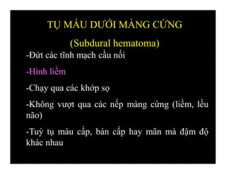 -Đứt các tĩnh mạch cầu nối
-Hình liềm
-Chạy qua các khớp sọ
-Không vượt qua các nếp màng cứng (liềm, lều
não)
-Tuỳ tụ máu cấp, bán cấp hay mãn mà đậm độ
khác nhau
TỤ MÁU DƯỚI MÀNG CỨNG
(Subdural hematoma)
 