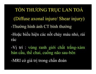 -Thường hình ảnh CT bình thường
-Hoặc biểu hiện các nốt chảy máu nhỏ, rải
rác
-Vị trí : vùng ranh giới chất trắng-xám
bán cầu, thể chai, cuống não sau-bên
-MRI có giá trị trong chẩn đoán
TỔN THƯƠNG TRỤC LAN TOẢ
(Diffuse axonal injure/ Shear injury)
 