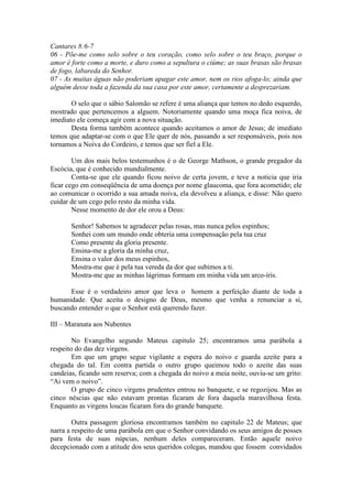 Cantares 8:6-7
06 - Põe-me como selo sobre o teu coração, como selo sobre o teu braço, porque o
amor é forte como a morte, e duro como a sepultura o ciúme; as suas brasas são brasas
de fogo, labareda do Senhor.
07 - As muitas águas não poderiam apagar este amor, nem os rios afoga-lo; ainda que
alguém desse toda a fazenda da sua casa por este amor, certamente a desprezariam.

       O selo que o sábio Salomão se refere é uma aliança que temos no dedo esquerdo,
mostrado que pertencemos a alguem. Notoriamente quando uma moça fica noiva, de
imediato ele começa agir com a nova situação.
       Desta forma também acontece quando aceitamos o amor de Jesus; de imediato
temos que adaptar-se com o que Ele quer de nós, passando a ser responsáveis, pois nos
tornamos a Noiva do Cordeiro, e temos que ser fiel a Ele.

        Um dos mais belos testemunhos é o de George Mathson, o grande pregador da
Escócia, que é conhecido mundialmente.
        Conta-se que ele quando ficou noivo de certa jovem, e teve a noticia que iria
ficar cego em conseqüência de uma doença por nome glaucoma, que fora acometido; ele
ao comunicar o ocorrido a sua amada noiva, ela devolveu a aliança, e disse: Não quero
cuidar de um cego pelo resto da minha vida.
        Nesse momento de dor ele orou a Deus:

       Senhor! Sabemos te agradecer pelas rosas, mas nunca pelos espinhos;
       Sonhei com um mundo onde obteria uma compensação pela tua cruz
       Como presente da gloria presente.
       Ensina-me a gloria da minha cruz,
       Ensina o valor dos meus espinhos,
       Mostra-me que é pela tua vereda da dor que subimos a ti.
       Mostra-me que as minhas lágrimas formam em minha vida um arco-íris.

      Esse é o verdadeiro amor que leva o homem a perfeição diante de toda a
humanidade. Que aceita o designo de Deus, mesmo que venha a renunciar a si,
buscando entender o que o Senhor está querendo fazer.

III – Maranata aos Nubentes

        No Evangelho segundo Mateus capitulo 25; encontramos uma parábola a
respeito do das dez virgens.
        Em que um grupo segue vigilante a espera do noivo e guarda azeite para a
chegada do tal. Em contra partida o outro grupo queimou todo o azeite das suas
candeias, ficando sem reserva; com a chegada do noivo a meia noite, ouviu-se um grito:
“Ai vem o noivo”.
        O grupo de cinco virgens prudentes entrou no banquete, e se regozijou. Mas as
cinco néscias que não estavam prontas ficaram de fora daquela maravilhosa festa.
Enquanto as virgens loucas ficaram fora do grande banquete.

        Outra passagem gloriosa encontramos também no capitulo 22 de Mateus; que
narra a respeito de uma parábola em que o Senhor convidando os seus amigos de posses
para festa de suas núpcias, nenhum deles compareceram. Então aquele noivo
decepcionado com a atitude dos seus queridos colegas, mandou que fossem convidados
 
