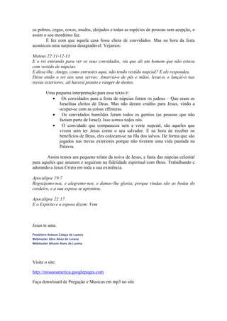 os pobres, cegos, coxos, mudos, aleijados e todas as espécies de pessoas sem acepção, e
assim o seu mordomo fez.
       E fez com que aquela casa fosse cheia de convidados. Mas na hora da festa
aconteceu uma surpresa desagradável. Vejamos:

Mateus 22:11-12-13
E o rei entrando para ver os seus convidados, viu que ali um homem que não estava
com vestido de núpcias.
E disse-lhe: Amigo, como entrastes aqui, não tendo vestido nupcial? E ele respondeu.
Disse então o rei aos seus servos: Amarrai-o de pés e mãos, levai-o, e lançai-o nas
trevas exteriores; ali haverá pranto e ranger de dentes.

         Uma pequena interpretação para esse texto é:
           • Os convidados para a festa de núpcias foram os judeus – Que eram os
               Israelitas eleitos de Deus. Mas não deram credito para Jesus, vindo a
               ocupar-se com as coisas efêmeras.
           •    Os convidados humildes foram todos os gentios (as pessoas que não
               faziam parte de Israel). Isso somos todos nós.
           •    O convidado que compareceu sem a veste nupcial, são aqueles que
               vivem sem ter Jesus como o seu salvador. E na hora de receber os
               benefícios de Deus, eles colocam-se na fila dos salvos. De forma que são
               jogados nas trevas exteriores porque não tiveram uma vida pautada na
               Palavra.

        Assim temos um pequeno relato da noiva de Jesus, e fasta das núpcias celestial
para aqueles que amaram e seguiram na fidelidade espiritual com Deus. Trabalhando e
adorando a Jesus Cristo em toda a sua existência.

Apocalipse 19:7
Regozijemo-nos, e alegremo-nos, e demos-lhe gloria; porque vindas são as bodas do
cordeiro, e a sua esposa se aprontou.

Apocalipse 22:17
E o Espírito e a esposa dizem: Vem



Jesus te ama.
Presbítero Robson Colaço de Lucena
Webmaster Alice Alves de Lucena
Webmaster Alisson Alves de Lucena




Visite o site:

http://missaoamerica.googlepages.com

Faça donwloard de Pregação e Musicas em mp3 no site
 