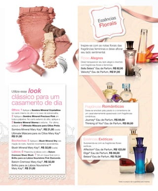 4
Inspire-se com as notas florais das
fragrâncias femininas e deixe aflorar
seu lado sentimental.
Florais Alegres
Deixe transparecer seu lado alegre e divertido
com fragrâncias florais e femininas.
Bella Belara™
Eau de Parfum, R$ 82,00
Velocity®
Eau de Parfum, R$ 91,00
Fragrâncias Românticas
Deixe-se envolver pela paixão e o romantismo de
um casal eternamente apaixonado com fragrâncias
românticas.
Journey®
Eau de Parfum, R$ 89,00
Thinking of You®
Eau de Parfum, R$ 88,00
Essências Exóticas
Surpreenda-se com as fragrâncias florais
exóticas.
Affection®
Eau de Parfum, R$ 122,00
Elige®
Eau de Parfum, R$ 98,00
Belara®
Eau de Parfum, R$ 78,00
Inspire-se com as notas florais das
fragrâncias femininas e deixe aflorar
Deixe transparecer seu lado alegre e divertido
R$ 82,00
Essências
Florais
Utilize esse look
clássico para um
casamento de dia
Olhos: 1 Aplique a Sombra Mineral Crystalline
no canto interno do olho e no osso da sobrancelha.
2 Aplique a Sombra Mineral Precious Pink em
toda a pálpebra. No canto externo do olho, aplique a
3 Sombra Mineral Sienna e esfume. Por último,
aplique a 4 Ultimate Máscara para Cílios Preta.
Sombra Mineral Mary Kay®
, R$ 21,00 (cada)
Ultimate Máscara para os Cílios Mary Kay®
R$ 51,00
Bochechas: 5 Aplique o Blush Mineral Shy nas
maçãs do rosto, fazendo movimentos ascendentes.
Blush Mineral Mary Kay®
, R$ 32,00 (cada)
Lábios: 6 Preencha os lábios com o Batom
Cremoso Sheer Blush. 7 Dê um toque final com o
Brilho para os Lábios Nourishine Pink Diamonds.
Batom Cremoso Mary Kay®
, R$ 32,00
Brilho para os Lábios Nourishine™
Mary Kay®
, R$ 31,00
Todos os preços são sugestões para revenda.
7
6
5
1
2
3
R$ 78,00
 