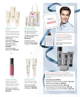 Todos os preços são sugestões para revenda.
Para o
NOIVO
Agrade o noivo e os padrinhos com uma linha de
cuidados especialmente formulada para oferecer o que eles
precisam: pele suave e protegida e um barbear mais rente e
confortável.
Linha Masculina MKMen
Fragrância Corporal em Spray MKMen, R$ 41,00
Sabonete Facial MKMen, R$ 38,00
Espuma para Barbear MKMen, R$ 37,00
Gel Refrescante Pós Barba MKMen, R$ 31,00
Loção Hidratante com FPS 25 MKMen, R$ 51,00
Lábios macios
Dois simples passos para
esfoliar e hidratar os lábios.
Kit Lábios de Seda
Satin Lips®
(Máscara
e Bálsamo), R$ 67,00
Gosta de andar
de mãos dadas?
Três passos para ter mãos
renovadas e hidratadas.
Kit Mãos de Seda Satin
Hands®
Pêssego,
R$ 124,00
Kit Mãos de Seda
Satin Hands®
Livre de
Fragrância, R$ 124,00
Linda e elegante
Presenteie com um brilho
repleto de hidratantes e
condicionadores que deixam
os lábios nutridos e macios.
Brilho para os Lábios
NouriShine™ Mary Kay®
,
R$ 31,00
Pele macia como
a seda
Pele mais luminosa, saudável
e com um toque suave como
a seda em apenas três passos.
Coleção para o Corpo
Satin Body®
:
Creme Esfoliante
Satin Body®
, R$ 33,00
Gel para o Corpo
Satin Body®
2 em 1,
R$ 33,00
Loção Hidratante
Satin Body®
, R$ 34,00
Celebre cada característica
especial dele com uma fragrância
de categoria oriental âmbar com
notas de topo de erva doce negra
e sálvia preta.
MK High Intensity Cologne,
R$ 113,00
 