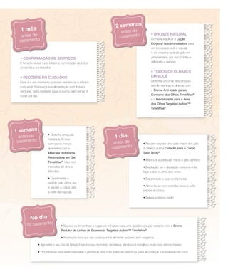 • CONFIRMAÇÃO DE SERVIÇOS
É hora de revisar tudo e fazer a confirmação de todos
os serviços contratados.
• REDOBRE OS CUIDADOS
Esse é o seu momento, por isso redobre os cuidados
com você! Enriqueça sua alimentação com frutas e
verduras, beba bastante água e durma pelo menos 8
horas por dia.
• BRONZE NATURAL
Comece a aplicar a Loção
Corporal Autobronzeadora para
um bronzeado sutil e natural.
A cor máxima será atingida em
uma semana, por isso continue
utilizando-a sempre.
• TODOS OS OLHARES
EM VOCÊ
Obtenha um olhar descansado,
sem linhas finas e olheiras com
o Creme Anti-idade para o
Contorno dos Olhos TimeWise®
e o Revitalizante para a Área
dos Olhos Targeted-Action™
TimeWise®
.
• Obtenha uma pele
hidratada, firme e
com poros menos
aparentes com a
Máscara Hidratante
Renovadora em Gel
TimeWise®
. Use com
intervalos de dois a
três dias.
• Experimente o
vestido pela última vez
e separe a roupa para
a noite de núpcias.
• Prepare-se para uma pele macia dos pés
à cabeça com a Coleção para o Corpo
Satin Body®
• Manicure e pedicure: mãos e pés perfeitos
• Depilação: se a depilação costuma irritar,
faça-a dois ou três dias antes
• Separe tudo o que você precisa
• Alimente-se com comidas leves e evite
bebida alcoólica.
• Relaxe e durma cedo!
• Suavize as linhas finas e rugas em minutos, para uma aparência super radiante com o Creme
Redutor de Linhas de Expressão Targeted-Action™ TimeWise®
.
• Acorde na hora que seu corpo pedir e alimente-se bem, sem exageros.
• Aproveite o seu Dia da Noiva! Esse é o seu momento de relaxar, afinal você trabalhou muito nos últimos meses.
• Programe-se para estar maquiada e penteada uma hora antes da cerimônia, para já começar a sua sessão de fotos.
1 mês
antes do
casamento
1 semana
antes do
casamento
1 dia
antes do
casamento
No dia
do casamento
2 semanas
antes do
casamento
 