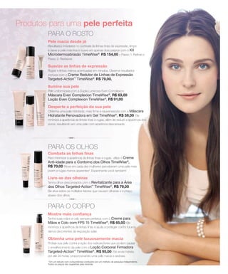 Produtos para uma pele perfeita
PARA O ROSTO
Pele macia desde já
Resultados imediatos no combate às linhas finas de expressão, limpe
e deixe a pele mais lisa e suave em apenas dois passos com o Kit
Microdermoabrasão TimeWise®
, R$ 154,00 – Passo 1: Refinar e
Passo 2: Restaurar.
Suavize as linhas de expressão
Rugas e linhas menos acentuadas em minutos. Observe resultados
incríveis com o Creme Redutor de Linhas de Expressão
Targeted-Action™
TimeWise®
, R$ 79,00.
Ilumine sua pele
Pele uniformizada com a Dupla Luminosa Even Complexion:
Máscara Even Complexion TimeWise®
, R$ 63,00
Loção Even Complexion TimeWise®
, R$ 91,00
Desperte a perfeição da sua pele
Obtenha uma pele hidratada, mais firme e rejuvenescida com a Máscara
Hidratante Renovadora em Gel TimeWise®
, R$ 59,00. Ela
minimiza a aparência de linhas finas e rugas, além de reduzir a aparência dos
poros, resultando em uma pele com aparência descansada.
PARA OS OLHOS
Combata as linhas finas
Para minimizar a aparência de linhas finas e rugas, utilize o Creme
Anti-idade para o Contorno dos Olhos TimeWise®
,
R$ 70,00. Nove em cada dez mulheres perceberam uma pele mais
jovem e rugas menos aparentes*. Experimente você também!
Livre-se das olheiras
Tenha olhos descansados com o Revitalizante para a Área
dos Olhos Targeted-Action™
TimeWise®
, R$ 79,00.
Ele atua sobre os múltiplos fatores que causam olheiras e inchaço
abaixo dos olhos.
PARA O CORPO
Mostre mais confiança
Tenha suas mãos e colo sempre perfeitos com o Creme para
Mãos e Colo com FPS 15 TimeWise®
, R$ 65,00. Ele
minimiza a aparência de linhas finas e ajuda a proteger contra futuros
danos decorrentes da exposição solar.
Obtenha uma pele luxuosamente macia
Proteja sua pele contra a ação dos radicais livres que podem causar
o envelhecimento da pele com a Loção Corporal Firmadora
Targeted-Action™
TimeWise®
, R$ 95,00. Ela ainda hidrata
por até 24 horas, proporcionando uma pele macia e sedosa.
* Em um estudo com consumidoras conduzido por um instituto de pesquisa independente.
Todos os preços são sugestões para revenda.
 