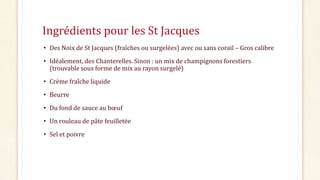 Ingrédients pour les St Jacques
• Des Noix de St Jacques (fraîches ou surgelées) avec ou sans corail – Gros calibre
• Idéa...