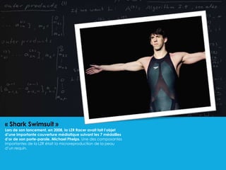 « Shark Swimsuit »
Lors de son lancement, en 2008, la LZR Racer avait fait l’objet
d’une importante couverture médiatique suivant les 7 médailles
d’or de son porte-parole, Michael Phelps. Une des composantes
importantes de la LZR était la microreproduction de la peau
d’un requin.
 