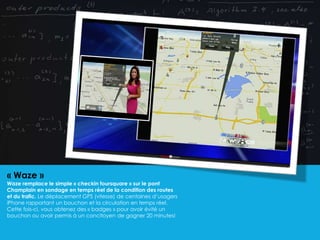« Waze »
Waze remplace le simple « checkin foursquare » sur le pont
Champlain en sondage en temps réel de la condition des routes
et du trafic. Le déplacement GPS (vitesse) de centaines d’usagers
iPhone rapportant un bouchon et la circulation en temps réel.
Cette fois-ci, vous obtenez des « badges » pour avoir évité un
bouchon ou avoir permis à un concitoyen de gagner 20 minutes!
 