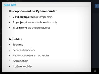 notre actif                                           2

    Un département de Cyberenquête :
    •   7 cyberenquêteurs à temps plein

    •   21 projets dans les neuf derniers mois

    •   15,2 millions de cyberenquêtes



    Industrie :
    •   Tourisme

    •   Services financiers

    •   Pharmaceutique et recherche

    •   Aérospatiale

    •   Ingénierie civile
                                                 20
 