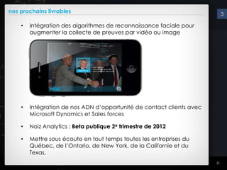 nos prochains livrables                                                     3

    •   Intégration des algorithmes de reconnaissance faciale pour
        augmenter la collecte de preuves par vidéo ou image




    •   Intégration de nos ADN d’opportunité de contact clients avec
        Microsoft Dynamics et Sales forces

    •   Noiz Analytics : Beta publique 2e trimestre de 2012

    •   Mettre sous écoute en tout temps toutes les entreprises du
        Québec, de l’Ontario, de New York, de la Californie et du
        Texas.
                                                                       21
 