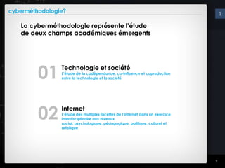 cyberméthodologie?                                                                  1

   La cyberméthodologie représente l’étude
   de deux champs académiques émergents




         01     Technologie et société
                L’étude de la codépendance, co-influence et coproduction
                entre la technologie et la société




         02     Internet
                L’étude des multiples facettes de l’Internet dans un exercice
                interdisciplinaire aux niveaux
                social, psychologique, pédagogique, politique, culturel et
                artistique




                                                                                3
 