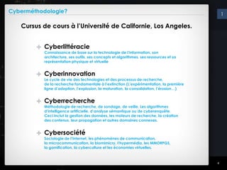 Cyberméthodologie?                                                                            1

   Cursus de cours à l’Université de Californie, Los Angeles.


        +   Cyberlittéracie
            Connaissance de base sur la technologie de l’information, son
            architecture, ses outils, ses concepts et algorithmes, ses ressources et sa
            représentation physique et virtuelle


        +   Cyberinnovation
            Le cycle de vie des technologies et des processus de recherche,
            de la recherche fondamentale à l’extinction (L’expérimentation, la première
            ligne d’adoption, l’explosion, la maturation, la consolidation, l’érosion…)


        +   Cyberrecherche
            Méthodologie de recherche, de sondage, de veille. Les algorithmes
            d’intelligence artificielle, d’analyse sémantique ou de cyberenquête.
            Ceci inclut la gestion des données, les moteurs de recherche, la création
            des contenus, leur propagation et autres domaines connexes.


        +   Cybersociété
            Sociologie de l’Internet, les phénomènes de communication,
            la microcommunication, la biomimicry, l’hypermédia, les MMORPGS,
            la gamification, la cyberculture et les économies virtuelles.



                                                                                          4
 