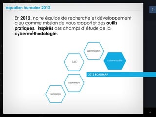 équation humaine 2012                                                               1

    En 2012, notre équipe de recherche et développement
    a eu comme mission de vous rapporter des outils
    pratiques, inspirés des champs d’étude de la
    cyberméthodologie.


                                                  gamification



                                                                 cyberenquête
                                       C2C




                                                  2012 ROADMAP


                                     biomimicry




                        sociologie




                                                                                6
 