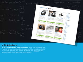 « Kickstarter »
Ici, le citoyen devient ange investisseur. Avec une promesse qui
varie du simple macaron de remerciement à un accès exclusif à
un nouveau produit, des millions de dollars sont donnés à des
jeunes « startup » en besoin de financement.
 