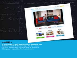 « AirBNB »
Sur notre planète 2.0, votre profil devient votre passeport et votre
réputation devient la devise économique. Airbnb pousse ce
concept à l’extrême avec un marché virtuel où le touriste et
l’hébergeur ont la possibilité d’être une seule entité.
 