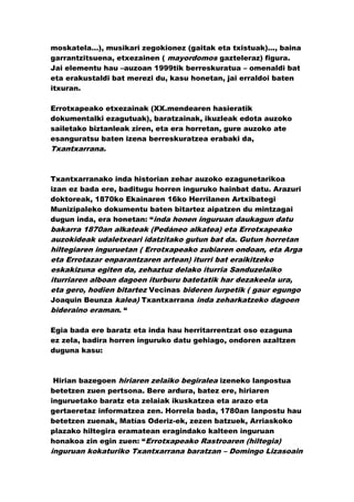moskatela…), musikari zegokionez (gaitak eta txistuak)..., baina
garrantzitsuena, etxezainen ( mayordomos gazteleraz) figura.
Jai elementu hau –auzoan 1999tik berreskuratua – omenaldi bat
eta erakustaldi bat merezi du, kasu honetan, jai erraldoi baten
itxuran.

Errotxapeako etxezainak (XX.mendearen hasieratik
dokumentalki ezagutuak), baratzainak, ikuzleak edota auzoko
sailetako biztanleak ziren, eta era horretan, gure auzoko ate
esanguratsu baten izena berreskuratzea erabaki da,
Txantxarrana.



Txantxarranako inda historian zehar auzoko ezagunetarikoa
izan ez bada ere, baditugu horren inguruko hainbat datu. Arazuri
doktoreak, 1870ko Ekainaren 16ko Herrilanen Artxibategi
Munizipaleko dokumentu baten bitartez aipatzen du mintzagai
dugun inda, era honetan: “inda honen inguruan daukagun datu
bakarra 1870an alkateak (Pedáneo alkatea) eta Errotxapeako
auzokideak udaletxeari idatzitako gutun bat da. Gutun horretan
hiltegiaren inguruetan ( Errotxapeako zubiaren ondoan, eta Arga
eta Errotazar enparantzaren artean) iturri bat eraikitzeko
eskakizuna egiten da, zehaztuz delako iturria Sanduzelaiko
iturriaren alboan dagoen iturburu batetatik har dezakeela ura,
eta gero, hodien bitartez Vecinas bideren lurpetik ( gaur egungo
Joaquin Beunza kalea) Txantxarrana inda zeharkatzeko dagoen
bideraino eraman. “

Egia bada ere baratz eta inda hau herritarrentzat oso ezaguna
ez zela, badira horren inguruko datu gehiago, ondoren azaltzen
duguna kasu:



 Hirian bazegoen hiriaren zelaiko begiralea izeneko lanpostua
betetzen zuen pertsona. Bere ardura, batez ere, hiriaren
inguruetako baratz eta zelaiak ikuskatzea eta arazo eta
gertaeretaz informatzea zen. Horrela bada, 1780an lanpostu hau
betetzen zuenak, Matías Oderiz-ek, zezen batzuek, Arriaskoko
plazako hiltegira eramatean eragindako kalteen inguruan
honakoa zin egin zuen: “Errotxapeako Rastroaren (hiltegia)
inguruan kokaturiko Txantxarrana baratzan – Domingo Lizasoain
 
