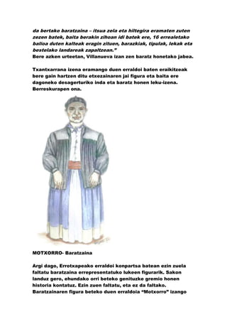 da bertako baratzaina – itsua zela eta hiltegira eramaten zuten
zezen batek, baita berakin zihoan idi batek ere, 16 errealetako
balioa duten kalteak eragin zituen, barazkiak, tipulak, lekak eta
bestelako landareak zapaltzean.”
Bere azken urteetan, Villanueva izan zen baratz honetako jabea.

Txantxarrana izena eramango duen erraldoi baten eraikitzeak
bere gain hartzen ditu etxezainaren jai figura eta baita ere
dagoneko desagerturiko inda eta baratz honen leku-izena.
Berreskurapen ona.




MOTXORRO- Baratzaina

Argi dago, Errotxapeako erraldoi konpartsa batean ezin zuela
faltatu baratzaina errepresentatuko lukeen figurarik. Sakon
landuz gero, ehundako orri beteko genituzke gremio honen
historia kontatuz. Ezin zuen faltatu, eta ez da faltako.
Baratzainaren figura beteko duen erraldoia “Motxorro” izango
 
