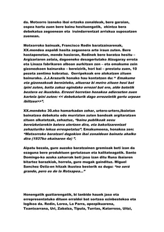da. Motxorro izeneko ibai ertzeko zonaldeak, bere garaian,
ospea hartu zuen bere bainu hesituengatik, ekintza bera
debekatua zegoenean eta iruindarrentzat arriskua suposatzen
zuenean.

Motxorroko bainuak, Francisco Redin baratzainarenak,
XX.mendea aspaldi hasita zegoenera arte iraun zuten. Bere
hastapenetan, mende hasieran, Redinek bere baratza hesitu –
Argizariaren zelaia, dagoeneko desagertutako Alzugaray errota
eta Linaza fabrikaren alboan aurkitzen zen – eta emakume zein
gizonezkoen bainurako – bereizirik, hori bai – prestatu zuen, 10
pezeta zentimo kobratuz. Gerripekoak ere alokatzen zituen
bainurako. J.J.Arazurik honako hau kontatzen du: “ Emakume
eta gizonezkoak bereizteko, altueraz bi metro zituen hesi bat
ipini zuten, baita zakuz egindako errezel bat ere, alde batetik
bestera ez ikusteko. Errezel horretan honakoa adierazten zuen
kartela ipini zuten: << debekaturik dago errezeletik gertu urpean
ibiltzea>>”.

XX.mendeko 30.eko hamarkadan zehar, urtero-urtero,ibaietan
bainatzea debekatu edo murrizten zuten bandoak argitaratzen
zituen alkatetzak, zehaztuz, “bainu publikoak sexu
bereizketarekin batera ulertzen dira, eta bakoitzarentzat
zehazturiko lekua errespetatuz”. Emakumeena, honakoa zen:
“Matxorroko baratzari dagokion ibai zonaldean bainatu ahalko
dira (1937ko ekainaren 4a) ”.

Aipatu bezala, gure auzoko baratzainen gremioak beti izan da
ezaguna bere produktuen gertutasun eta kalitateagatik. Santo
Domingo-ko azoka zaharrak beti jaso izan ditu Runa ibaiaren
bitartez barazkiak, horrela, gure mugak gaindituz. Miguel
Sanchez Ostiz-en hitzak ikustea besterik ez dugu: “no será
grande, pero es de la Rotxapea...”




Honengatik guztiarengatik, bi lanbide hauek jaso eta
errepresentatuko dituen erraldoi bat sortzea ezinbestekoa eta
logikoa da. Redin, Lorea, La Parra, apezpikuarena,
Txantxarrana, Uri, Zabalza, Tipula, Turrias, Katarroso, Uitzi,
 