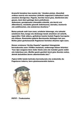 Arazurik honakoa hau esaten du: “Jendea pistan. Guardiak
ordena ezarriz eta monsieur (zirkoko nagusiari) irabazleari saria
ematera derrigortuz. Pagoto, herritar heroi gisa, Sanfermin-eko
gauan, bost duro gehiago bere poltsikoan.
Azkenean, garaipeneko irtenaldia zirkotik, eta berriz ere
dibertitzera, munduko gizonik indartsuena, barraka, txutxeria
eta zalditxoetan, eta entzierroa itxoitera.”

Baina patuak nahi izan zuen, urtebete lehenago, eta zehazki
uztailaren 6an, karga eta deskarga lanak amaitzen ari zelarik,
eguerdiko 12ak aldera, geltokian kamioi batek Pagoto harrapatu
eta hiltzea. Kamioieko gidaria Berriozarko bizilagun bat zen.
Hiriko jaien gertutasunak Pagotoren heriotza ahaztea egin zuen.

Honen oroimena “Arriba España” egunkari falangistak
berreskuratu zuen 1939ko maiatzan, ondorengo hitzen bitartez:
“oso tipo ezaguna bere indar itzela zela eta iruindar gazte noble
eta indartsua zen. Mutiko gazte guztiek heroi gisa ikusten zuten,
denek baizekiten beren abenturetako bat.”

Fajero kiliki batek betirako berreskuratu eta erakutsiko du
Pagotoren indarra, bere gizatasunarekin batera.




PETIT – Txakurzaina
 