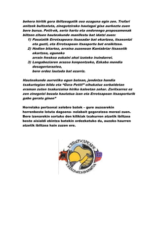 behera hiritik gora ibiltzeagatik oso ezaguna egin zen. Trufari
anitzek bultzatuta, zinegotzirako hautagai gisa aurkeztu zuen
bere burua. Petit-ek, serio hartu eta ondorengo proposamenak
biltzen zituen hauteskunde manifestu bat idatzi zuen:
   1) Pasaiatik Errotxapeara itsasadar bat ekartzea, itsasontzi
      eta guzti, eta Errotxapean itsasportu bat eraikitzea.
   2) Hodien bitartez, arraina zuzenean Kantabriar Itsasotik
      ekartzea, eguneko
      arrain freskoa eskaini ahal izateko iruindarrei.
   3) Langabeziaren arazoa konpontzeko, Ezkaba mendia
      desagertaraztea,
      bere ordez lautada bat ezarriz.

Hauteskunde aurretiko egun batean, jendetza handia
txakurtegian bildu eta “Gora Petit!” oihukatuz sorbaldetan
eraman zuten txakurzaina hiriko kaleetan zehar. Zoritxarrez ez
zen zinegotzi bezala hautatua izan eta Errotxapean itsasporturik
gabe geratu ginen”

Horrelako pertsonai xelebre batek – gure auzoarekin
horrenbeste lotuta dagoena- nolabait gogoratzea merezi zuen.
Bere izenarekin sortuko den kilikiak txakurren atzetik ibiltzea
beste aisialdi ekintza batekin ordezkatuko du, auzoko haurren
atzetik ibiltzea hain zuzen ere.
 