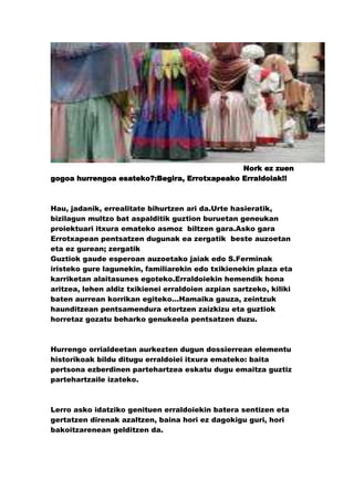 Nork ez zuen
gogoa hurrengoa esateko?:Begira, Errotxapeako Erraldoiak!!



Hau, jadanik, errealitate bihurtzen ari da.Urte hasieratik,
bizilagun multzo bat aspalditik guztion buruetan geneukan
proiektuari itxura emateko asmoz biltzen gara.Asko gara
Errotxapean pentsatzen dugunak ea zergatik beste auzoetan
eta ez gurean; zergatik
Guztiok gaude esperoan auzoetako jaiak edo S.Ferminak
iristeko gure lagunekin, familiarekin edo txikienekin plaza eta
karriketan alaitasunes egoteko.Erraldoiekin hemendik hona
aritzea, lehen aldiz txikienei erraldoien azpian sartzeko, kiliki
baten aurrean korrikan egiteko…Hamaika gauza, zeintzuk
haunditzean pentsamendura etortzen zaizkizu eta guztiok
horretaz gozatu beharko genukeela pentsatzen duzu.



Hurrengo orrialdeetan aurkezten dugun dossierrean elementu
historikoak bildu ditugu erraldoiei itxura emateko: baita
pertsona ezberdinen partehartzea eskatu dugu emaitza guztiz
partehartzaile izateko.



Lerro asko idatziko genituen erraldoiekin batera sentizen eta
gertatzen direnak azaltzen, baina hori ez dagokigu guri, hori
bakoitzarenean gelditzen da.
 