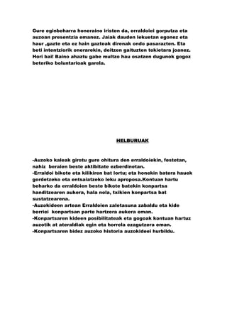 Gure eginbeharra honeraino iristen da, erraldoiei gorputza eta
auzoan presentzia emanez. Jaiak dauden lekuetan egonez eta
haur ,gazte eta ez hain gazteak direnak ondo pasarazten. Eta
beti intentziorik onerarekin, deitzen gaituzten tokietara joanez.
Hori bai! Baino ahaztu gabe multzo hau osatzen dugunok gogoz
beteriko boluntarioak garela.




                                  HELBURUAK



-Auzoko kaleak girotu gure ohitura den erraldoiekin, festetan,
nahiz beraien beste aktibitate ezberdinetan.
-Erraldoi bikote eta kilikiren bat lortu; eta honekin batera hauek
gordetzeko eta entsaiatzeko leku aproposa.Kontuan hartu
beharko da erraldoien beste bikote batekin konpartsa
handitzearen aukera, hala nola, txikien konpartsa bat
sustatzearena.
-Auzokideen artean Erraldoien zaletasuna zabaldu eta kide
berriei konpartsan parte hartzera aukera eman.
-Konpartsaren kideen posibilitateak eta gogoak kontuan hartuz
auzotik at ateraldiak egin eta horrela ezagutzera eman.
-Konpartsaren bidez auzoko historia auzokideei hurbildu.
 