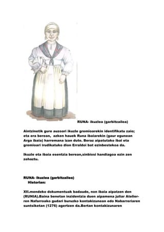 RUNA- ikuzlea (garbitzailea)

Aintzinetik gure auzoari ikuzle gremioarekin identifikatu zaio;
eta era berean, azken hauek Runa ibaiarekin (gaur egunean
Arga ibaia) harremana izan dute. Beraz aipatutako ibai eta
gremioari irudikatuko dion Erraldoi bat ezinbestekoa da.

Ikuzle eta ibaia esentzia berean,sinbiosi handiagoa ezin zen
zehaztu.




RUNA- ikuzlea (garbitzailea)
  Historian:

XII.mendeko dokumentuak badaude, non ibaia aipatzen den
(RUNIA).Baina benetan inzidentzia duen aipamena juliar Atelier-
ren Nafarroako gudari buruzko kontakizunean edo Nabarreriaren
suntsiketan (1276) agertzen da.Bertan kontakizunaren
 