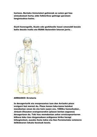 hartzen. Bertako historialari gehienak ez zuten gai hau
aintzakotzat hartu; alde folklorikoa gehiago garatzen
langintzakoa baino.



Guzti honengatik, ikuzle edo garbitzaile hauei omenaldi bezala
balio dezala irudia eta RUNA ibaiarekin loturan jarriz .




ARRIASKO- Errotaria

Ia desagerturik eta mezprezatua izan den Arriasko plaza
oroigarri bat merezi du. Plaza honen leku-izena hainbat
mendeetan eman da eta hain zuzen ere, 1980ko hamarkadan ,
Artzain Etxearen eraispenarekin (plazan bertan zegoena)
desagertzen da. Toki hau memdeetan zehar errotxapeartarren
bilkura leku izan da;ganaduen erdigunea hiriko haragi
hiltegientzat, auzoko festa tokia eta San Ferminetako entzierro
ibilbidearen lekuko besteak beste.
 