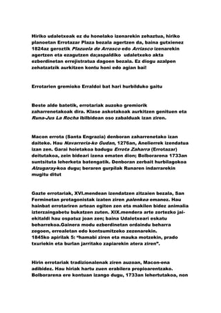 Hiriko udaletxeak ez du honelako izenarekin zehaztua, hiriko
planoetan Errotazar Plaza bezala agertzen da, baina gutxienez
1824az geroztik Plazuela de Arrasco edo Arriasco izenarekin
agertzen eta ezagutzen da;aspaldiko udaletxeko akta
ezberdinetan errejistratua dagoen bezala. Ez diogu azalpen
zehatzatzik aurkitzen kontu honi edo agian bai!



Errotarien gremioko Erraldoi bat hari hurbilduko gaitu



Beste alde batetik, errotariak auzoko gremiorik
zaharrenetakoak dira. Klase askotakoak aurkitzen genituen eta
Runa-Jus La Rocha ibilbidean oso zabalduak izan ziren.



Macon errota (Santa Engrazia) denboran zaharrenetako izan
daiteke. Hau Navarreria-ko Gudan, 1276an, Anelierrek izendatua
izan zen. Garai hoietakoa badugu Errota Zaharra (Errotazar)
deitutakoa, zein bideari izena ematen dion; Bolborarena 1733an
suntsituta leherketa batengatik. Denboran zerbait hurbilagokoa
Alzugaray-koa dugu; beraren gurpilak Runaren indarrarekin
mugitu ditut



Gazte errotariak, XVI.mendean izendatzen zitzaien bezala, San
Ferminetan protagonistak izaten ziren palenkea emanez. Hau
hainbat errotariren artean egiten zen eta makilen bidez animalia
izterzaingabetu bukatzen zuten. XIX.mendera arte zortezko jai-
ekitaldi hau ospatuz joan zen; baina Udaletxeari eskatu
beharrekoa.Gainera modu ezberdinetan ordaindu beharra
zegoen, errealetan edo kontsumitzeko zezenarekin.
1845ko apirilak 5: “hamabi ziren eta mauka motzekin, prado
txuriekin eta burlan jarritako zapiarekin atera ziren”.



Hirin errotariak tradizionalenak ziren auzoan, Macon-ena
adibidez. Hau hiriak hartu zuen erabilera propioarentzako.
Bolborarena ere kontuan izango dugu, 1733an lehertutakoa, non
 
