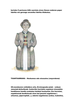 bertako 9 pertsona hilik suertatu ziren; Honen ondoren paper
fabrika eta geroago zeramika fabrika bilakatuz.




TXANTXARRANA – Neskamea edo etxezaina (mayordoma)




XX.mendearen erdialdera arte, Errotxapeako jaiak – orduan
mezetak deiturikoak- Iruñerriko herriekin ospatzen zirenekiko
handitasun handia zeukaten hainbat kontuetan. Era horretan,
ospakizunak berdintsuak ziren bai janariei zegokienez (
arkumea, piperropilak…), edariei zegokienez (ardoa, txakolina,
 