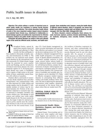 Public health issues in disasters
Eric K. Noji, MD, MPH


   Objective: This article outlines a number of important areas in              grounds. Some similarities exist, however, among the health effects
which public health can contribute to making overall disaster                   of different natural disasters, which if recognized, can ensure that
management more effective. This article discusses health effects                health and emergency medical relief and limited resources are well
of some of the more important sudden impact natural disasters                   managed. (Crit Care Med 2005; 33[Suppl.]:S29 –S33)
and potential future threats (e.g., intentional or deliberately re-                KEY WORDS: disasters, natural, earthquake, ﬂood, volcano, tor-
leased biologic agents) and outlines the requirements for effective             nado, hurricane, typhoon, cyclones; disaster epidemiology; disas-
emergency medical and public health response to these events.                   ter medicine; emergency; mass casualty incident; homeland
   Conclusion: All natural disasters are unique in that each affected           security
region of the world has different social, economic, and health back-




T            hroughout history, natural di-             days (11). Good disaster management re-         the incidence of diarrhea, respiratory in-
             sasters have exacted a heavy toll          quires accurate information and must link       fections, and other communicable dis-
             of death and suffering (1). Most           data collection and analysis to an immedi-      eases. A good system of water supply and
             recently, the Bam earthquake in            ate decision-making process (12). The over-     excreta disposal must be put into place
Iran resulted in thousands of deaths, inju-             all objective of disaster management from a     quickly (20). No amount of curative
ries, and homelessness (2) (Table 1). The               public health perspective is to assess the      health measures can offset the detrimen-
problem has not improved much despite                   needs of disaster-affected populations (13,     tal effects of poor environmental health
much attention by the international scien-              14), match available resources to those         planning (21). Important postdisaster en-
tiﬁc community (3). Global climate change               needs, prevent further adverse health ef-       vironmental interventions include access
brings the potential for severe weather                 fects, implement disease control strategies     to adequate sources of potable water; and
events and ﬂooding, and the introduction                for well-deﬁned problems, evaluate the ef-      the collection, disposal, and treatment of
of tropical vector-borne diseases into more             fectiveness of disaster relief programs (15),   excreta and other liquid and solid wastes
temperate regions (4, 5). Increasing popu-              and improve contingency plans for various       (22). This is achieved through installa-
lation density near coasts, in ﬂoodplains,              types of future disasters (16). Common pat-     tion of an appropriate number of suitably
and in regions of high points to the prob-              terns of morbidity and mortality after cer-     located excreta disposal facilities such as
ability of future catastrophic natural disas-           tain disasters can be identiﬁed (17) (Table     toilets, latrines, or defecation ﬁelds; solid
ters with millions of casualties.                       2). Effective emergency medical response        waste pickup points; water distribution
    Disasters affect a community in numer-              depends on anticipating these different         points; and availability of bathing and
ous ways. Roads, telephone lines, and other             medical and health problems before they         washing facilities and of soap together
transportation and communication links                  arise (18) and on delivering the appropriate    with effective health education. The con-
are often destroyed (6). Public utilities and           interventions (relief supplies, equipment,      trol of disease vectors such as mosqui-
energy supplies may be disrupted (7). Sub-              and personnel) at the precise times and         toes, ﬂies, rats, and ﬂeas is an important
stantial numbers of victims may be ren-                 places where they are needed most (19).         part of an environmental health approach
dered homeless (8). Portions of the com-                                                                to protecting community members from
munity’s industrial or economic base may
                                                        CRITICAL PUBLIC HEALTH                          disease (23).
be destroyed or damaged. Casualties may
                                                        INTERVENTIONS AFTER                                 Water and Excreta Disposal. Adequate
require medical care, and damage to food
                                                        DISASTERS                                       quantities of relatively clean water are
sources and utilities may create public
                                                                                                        preferable to small amounts of high-
health threats (9, 10). The more remote the                Critical public health interventions af-     quality water. Each person must receive a
area, the longer it takes for external assis-           ter disasters focus on the following areas.     minimum of 15 to 20 L of clean water per
tance to arrive, and the more the commu-
                                                                                                        day for their domestic needs (24). Unfor-
nity will have to rely on its own resources,
                                                        Environmental Health: Water,                    tunately, it is frequently difﬁcult to pro-
at least for the ﬁrst several hours, if not
                                                        Sanitation, Hygiene, and Vector                 vide even these minimum quantities of
                                                                                                        water to disaster-affected populations
                                                        Management
                                                                                                        (25). During this early acute phase, la-
     From the Centers for Disease Control and Preven-
tion, Atlanta, GA.                                         General Issues. Overcrowding and re-         trine construction begins, but initial san-
     Copyright © 2005 by the Society of Critical Care   sulting poor water supplies and inade-          itation measures may be nothing more
Medicine and Lippincott Williams & Wilkins              quate hygiene and sanitation are well-          than simply designating an area for def-
   DOI: 10.1097/01.CCM.0000151064.98207.9C              known factors that are known to increase        ecation, hopefully segregated from the

Crit Care Med 2005 Vol. 33, No. 1 (Suppl.)                                                                                                       S29
 