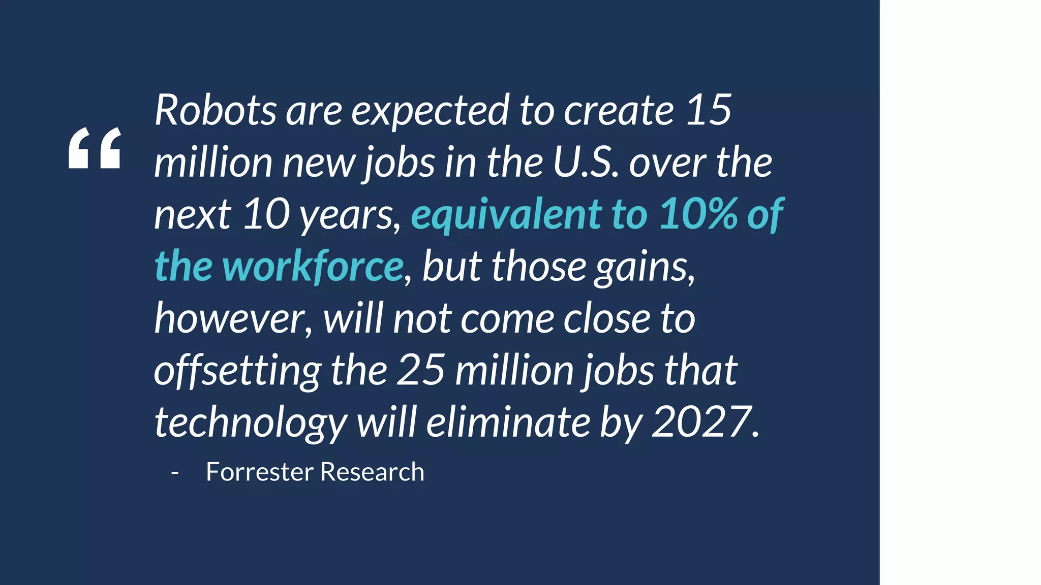 “
Robots are expected to create 15
million new jobs in the U.S. over the
next 10 years, equivalent to 10% of
the workforce, but those gains,
however, will not come close to
offsetting the 25 million jobs that
technology will eliminate by 2027.
- Forrester Research
 