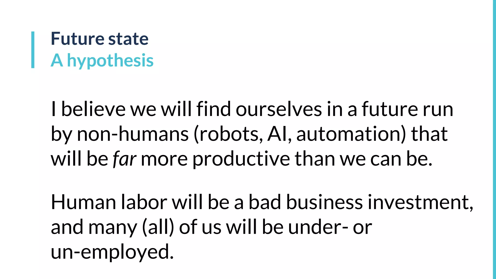 Future state
A hypothesis
I believe we will find ourselves in a future run
by non-humans (robots, AI, automation) that
will be far more productive than we can be.
Human labor will be a bad business investment,
and many (all) of us will be under- or
un-employed.
 