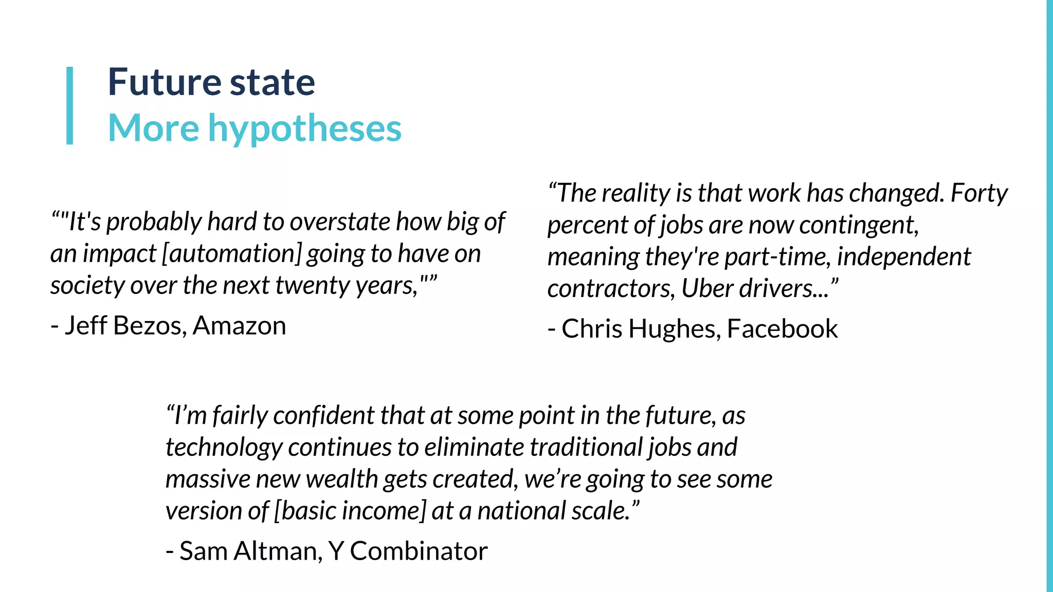 Future state
More hypotheses
“"It's probably hard to overstate how big of
an impact [automation] going to have on
society over the next twenty years,"”
- Jeff Bezos, Amazon
“The reality is that work has changed. Forty
percent of jobs are now contingent,
meaning they're part-time, independent
contractors, Uber drivers...”
- Chris Hughes, Facebook
“I’m fairly confident that at some point in the future, as
technology continues to eliminate traditional jobs and
massive new wealth gets created, we’re going to see some
version of [basic income] at a national scale.”
- Sam Altman, Y Combinator
 