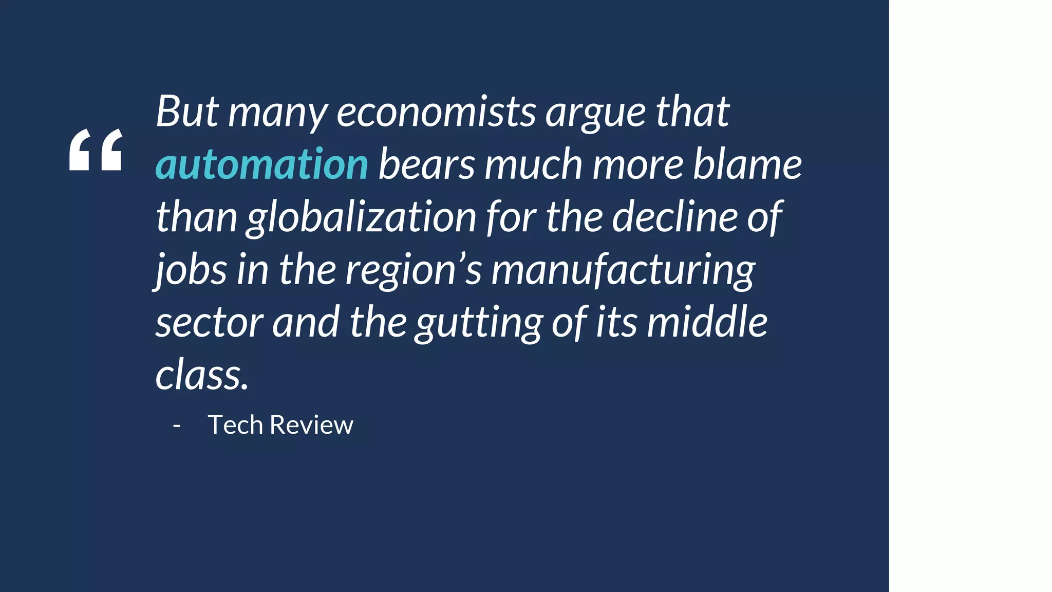 “
But many economists argue that
automation bears much more blame
than globalization for the decline of
jobs in the region’s manufacturing
sector and the gutting of its middle
class.
- Tech Review
 