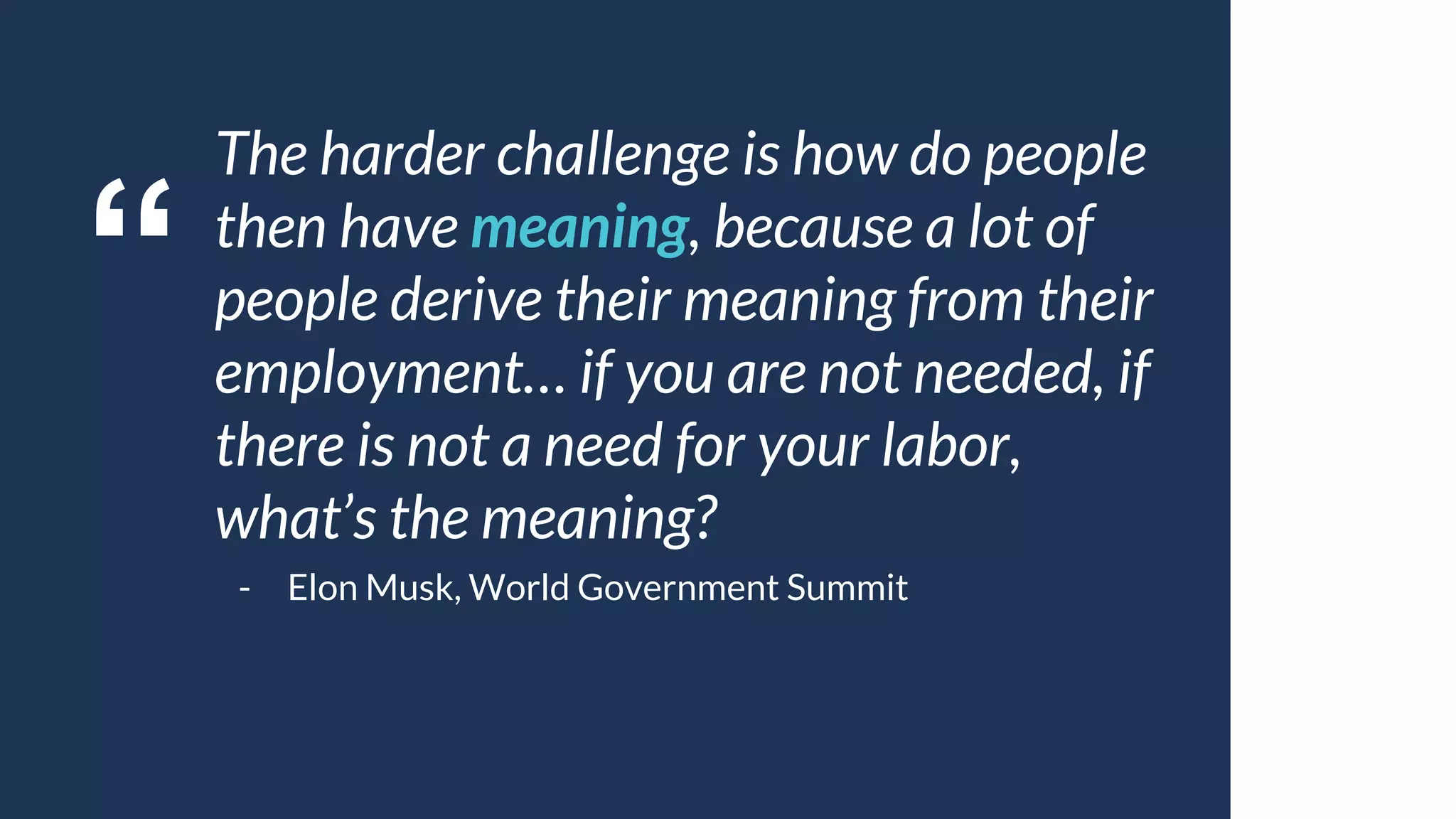 “
The harder challenge is how do people
then have meaning, because a lot of
people derive their meaning from their
employment… if you are not needed, if
there is not a need for your labor,
what’s the meaning?
- Elon Musk, World Government Summit
 