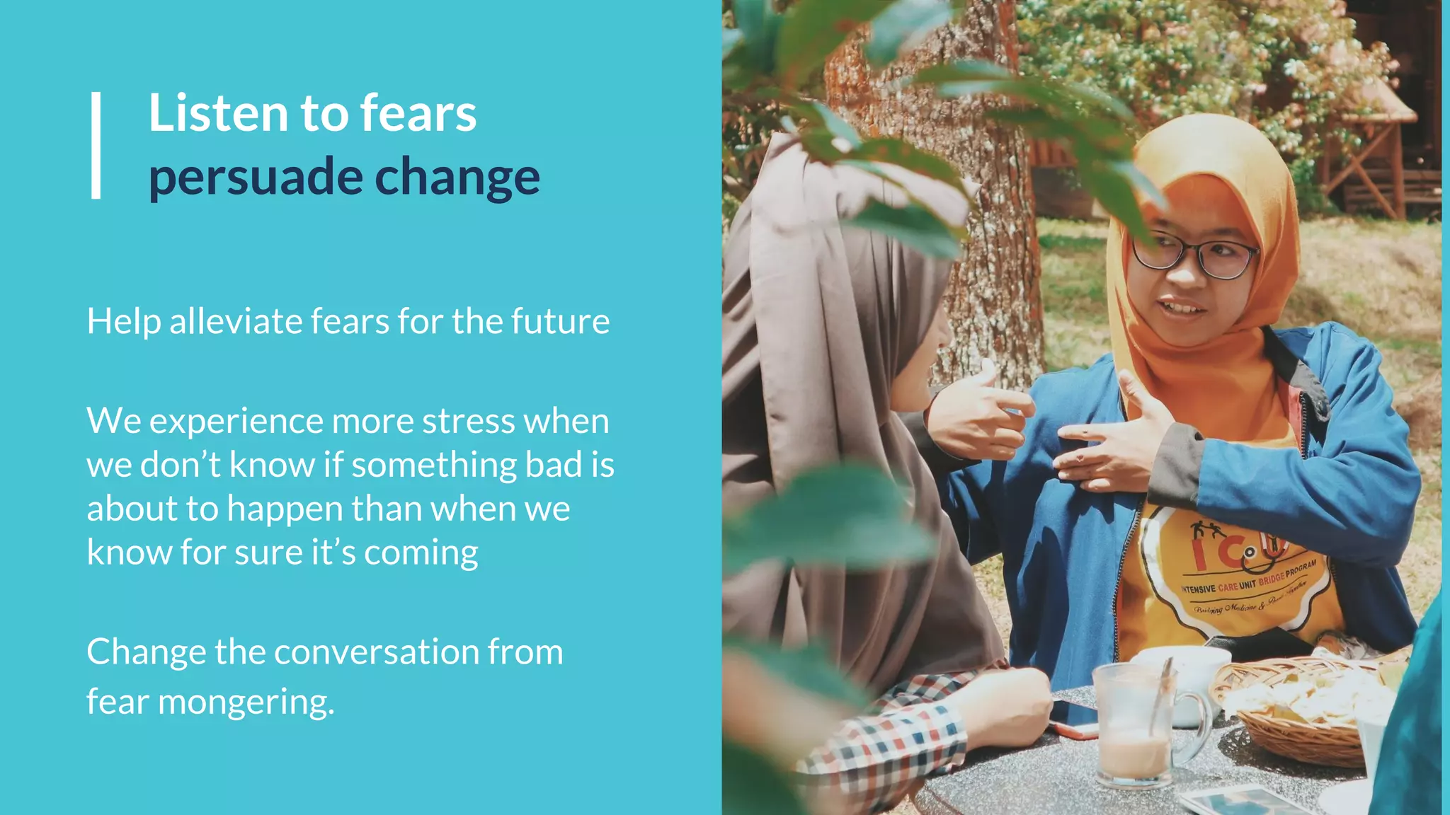 Listen to fears
persuade change
Help alleviate fears for the future
We experience more stress when
we don’t know if something bad is
about to happen than when we
know for sure it’s coming
Change the conversation from
fear mongering.
 